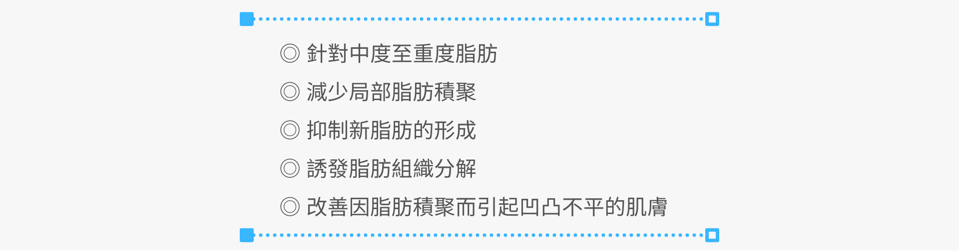  針對中度至重度脂肪  適用於：雙下巴，肚腩，大腿、背部的脂肪分解  減少局部脂肪積聚  抑制新脂肪的形成  誘發脂肪組織分解  改善皮膚表因脂肪積聚而引起凹凸不平的肌膚