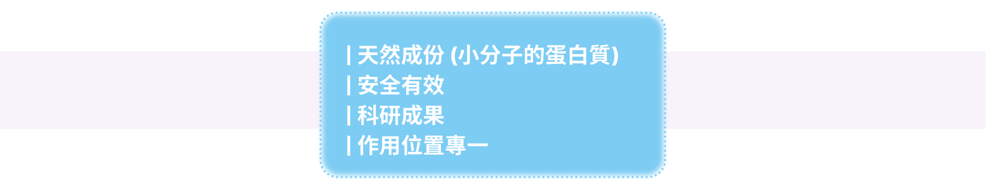 | 天然成份 (小分子的蛋白質)　 | 安全有效 | 科研成果 | 作用位置專一