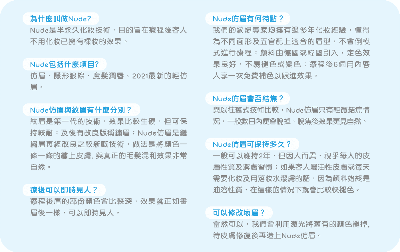 為什麼叫做Nude? Nude是半永久化妝技術, 目的旨在療程後客人不用化妝已擁有裸妝的效果 Nude包括什麼項目? 仿眉、隱形眼線、魔髮潤唇、2021最新的輕仿眉 Nude仿眉與紋眉有什麼分別？ 紋眉是第一代的技術, 效果比較生硬, 但可保持較耐；及後有改良版稱繡眉；Nude仿眉是繼繡眉再經改良之較新嘅技術, 做法是將顏色一條一條的繡上皮膚, 與真正的毛髮混和效果非常自然 療後可以即時見人？ 療程後眉的部份顏色會比較深, 效果就正如畫眉後一樣, 可以即時見人 Nude仿眉有何特點？ 我們的紋繡專家均擁有過多年化妝經驗, 懂得為不同面形及五官配上適合的眉型, 不會倒模式進行療程； 顏料由德國或韓國引入, 定色效果良好, 不易褪色或變色；療程後6個月內客人享一次免費補色以跟進效果 Nude仿眉會否結焦？ 與以往舊式技術比較, Nude仿眉只有輕微結焦情況, 一般數日內便會脫掉, 脫焦後效果更見自然 Nude仿眉可保持多久？ 一般可以維持2年, 但因人而異, 視乎每人的皮膚性質及潔膚習慣；如果客人屬油性皮膚或每天需要化妝及用落妝水潔膚的話, 因為顏料始終是油溶性質, 在這樣的情況下就會比較快褪色 可以修改壞眉？ 當然可以, 我們會利用激光將舊有的顏色褪掉, 待皮膚修復後再造上Nude仿眉