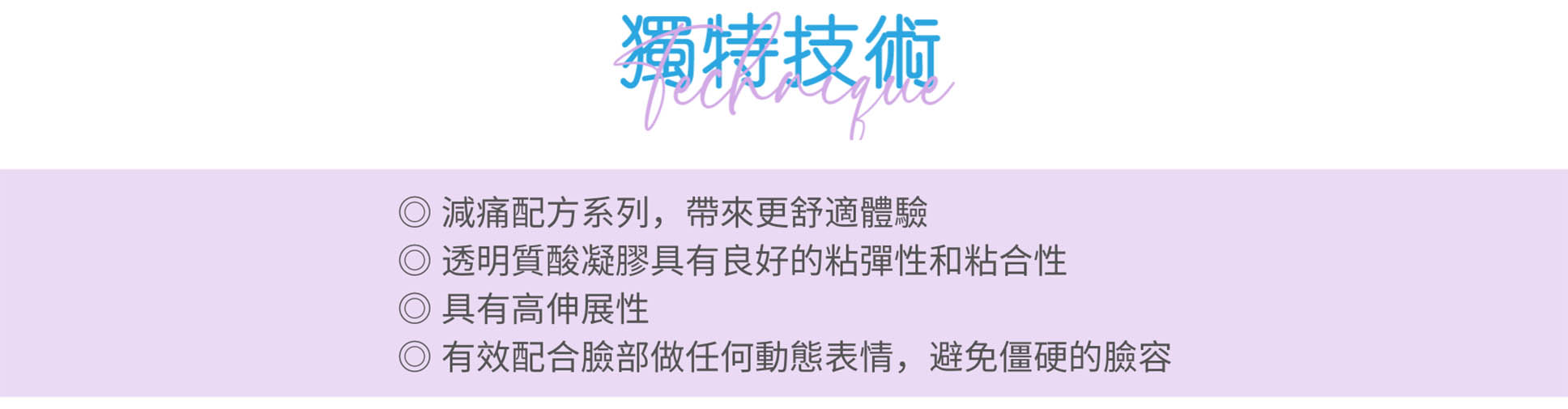 減痛配方 | 全新配方：更具彈性，增加臉部活動時的美感 | 有效配合臉部做任何動態表情，避免僵硬的臉容