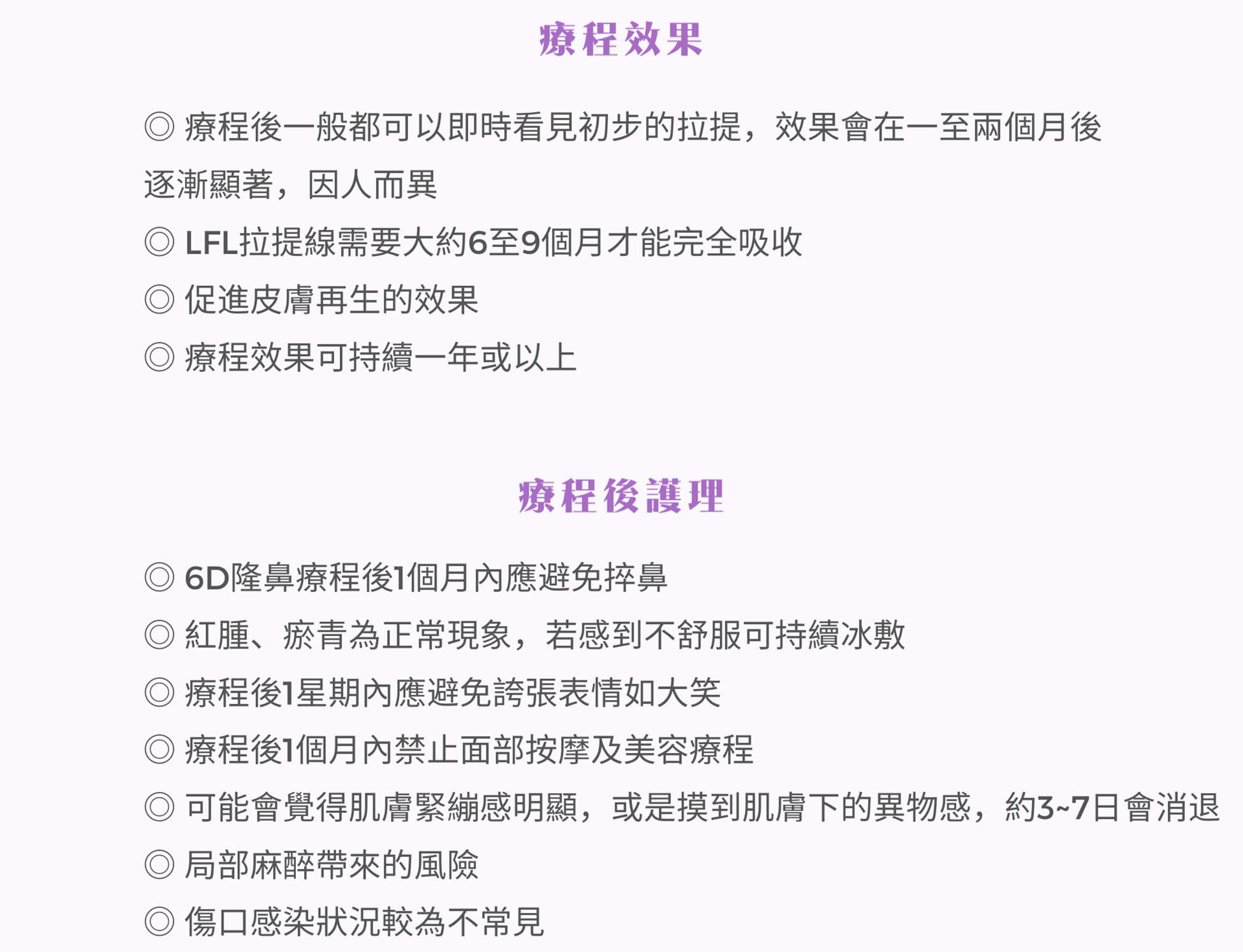 療程後一般都可以即時看見初步的拉提，效果會在一至两個月後逐漸顯著，因人而異。LFL拉提線需要大約6至9個月才能完全吸收，療程效果可特續一年或以上。療程後，1個月內應避免捽鼻。紅腫、瘀青為正常現象，若感到不舒服可持續冰敷。療程後1星期內應避免誇張表情如大笑、1個月内禁止面部按摩及美容療程。短期會覺得肌膚緊繃感明顯或是摸到肌膚下的異物感，約3~7日會消退。