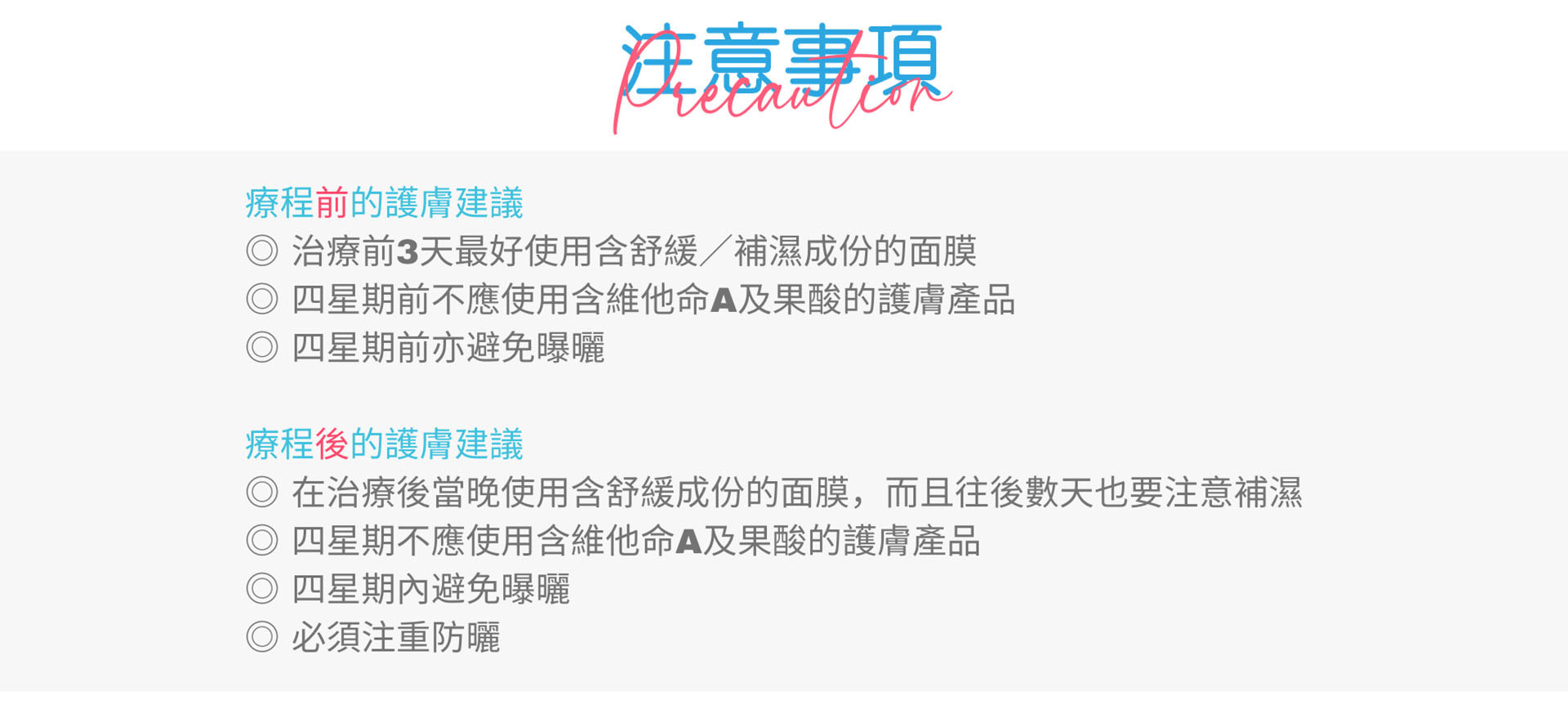 ﻿ 注意事項 療程前的護膚建議 ◎ 治療前3天最好使用含舒緩/補濕成份的面膜 四星期前不應使用含維他命A及果酸的護膚產品 ◎ 四星期前亦避免曝曬 療程後的護膚建議 ◎ 在治療後當晚使用含舒緩成份的面膜,而且往後數天也要注意補濕 四星期不應使用含維他命A及果酸的護膚產品 四星期內避免曝曬 ◎必須注重防曬